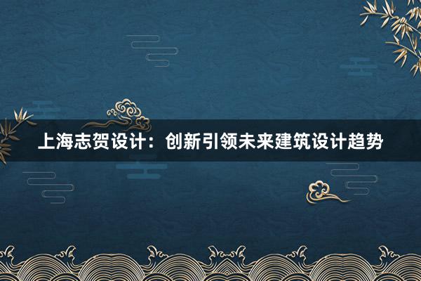 上海志贺设计：创新引领未来建筑设计趋势